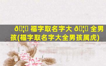 🦉 福字取名字大 🦟 全男孩(福字取名字大全男孩属虎)